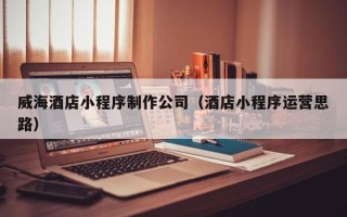鹰潭威海酒店小程序制作公司（酒店小程序运营思路）